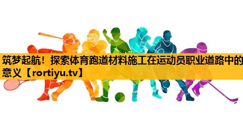 筑梦起航！探索体育跑道材料施工在运动员职业道路中的意义